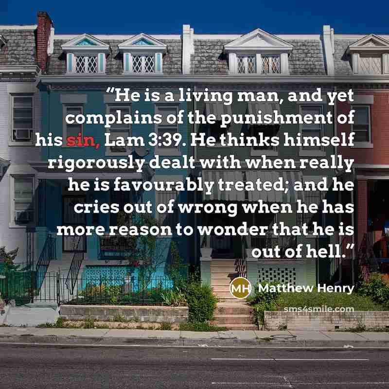 “He is a living man, and yet complains of the punishment of his sin, Lam 3:39. He thinks himself rigorously dealt with when really he is favourably treated; and he cries out of wrong when he has more reason to wonder that he is out of hell.” quote by Matthew Henry