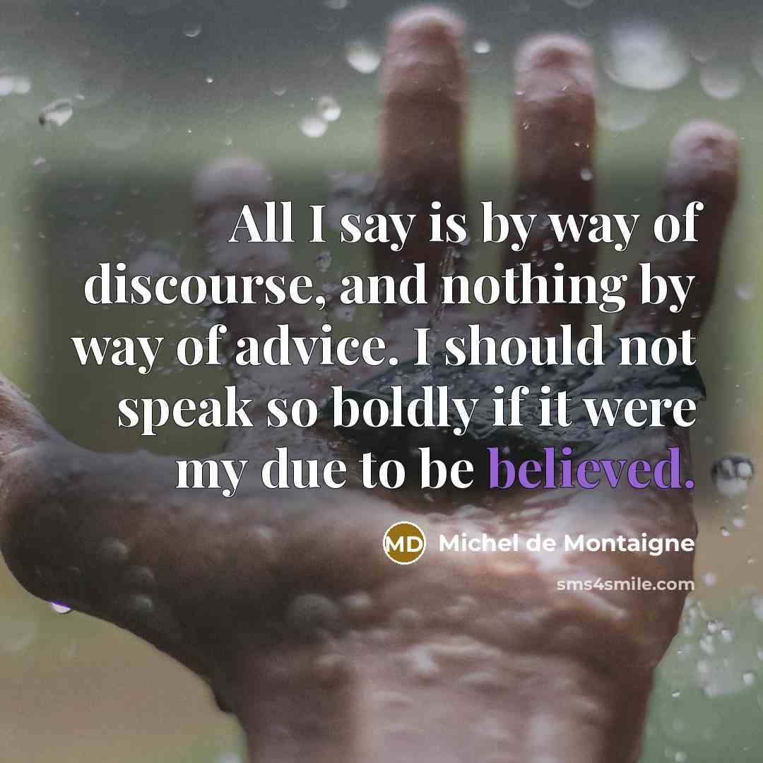 “All I say is by way of discourse, and nothing by way of advice. I should not speak so boldly if it were my due to be believed.” quote by Michel de Montaigne