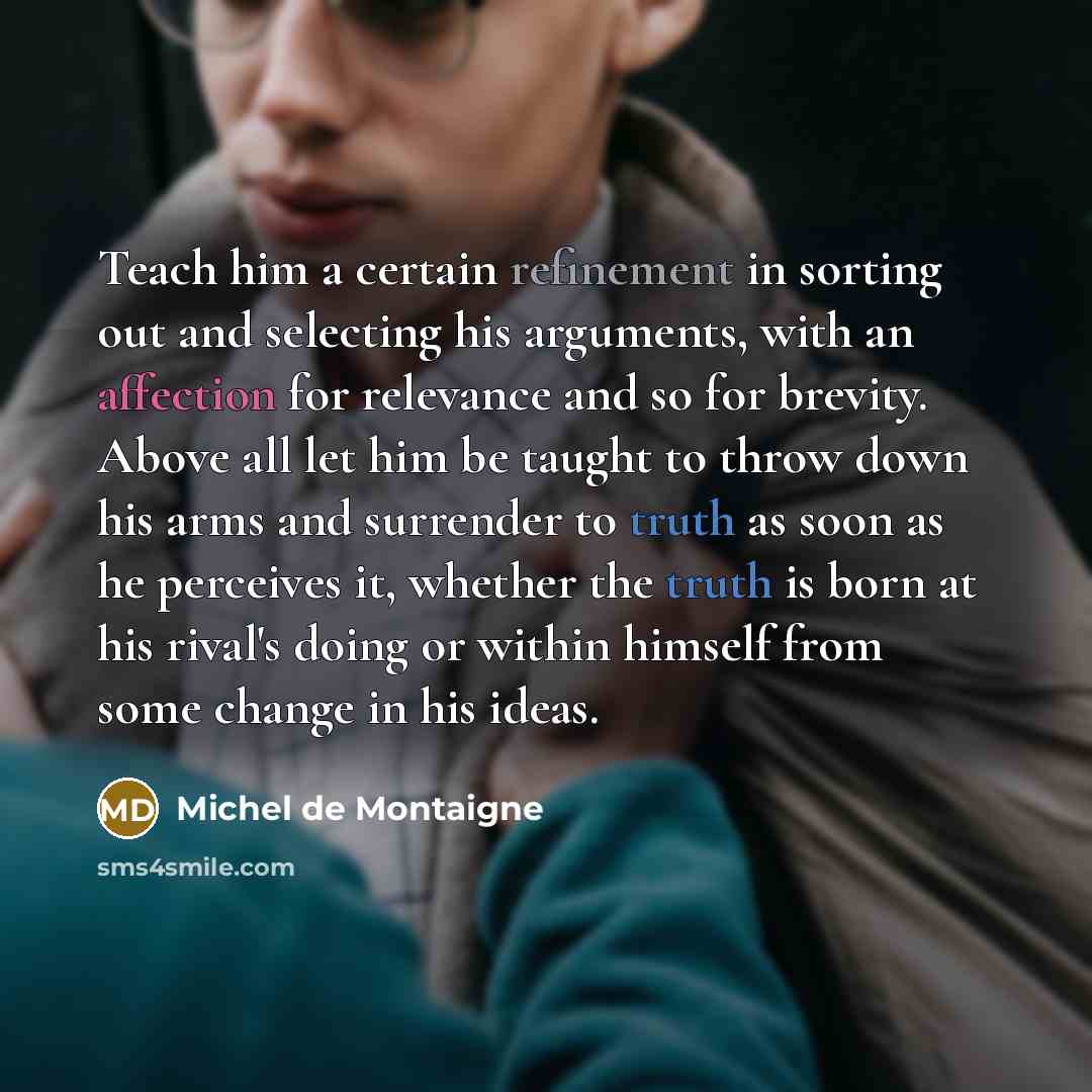 “Teach him a certain refinement in sorting out and selecting his arguments, with an affection for relevance and so for brevity. Above all let him be taught to throw down his arms and surrender to truth as soon as he perceives it, whether the truth is born at his rival's doing or within himself from…” quote by Michel de Montaigne