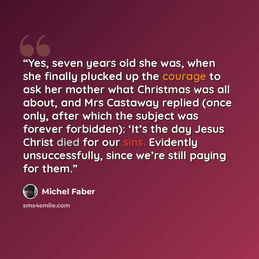 “Yes, seven years old she was, when she finally plucked up the courage to ask her mother what Christmas was all about, and Mrs Castaway replied (once only, after which the subject was forever forbidden): ‘It’s the day Jesus Christ died for our sins. Evidently unsuccessfully, since we’re still…” quote by Michel Faber