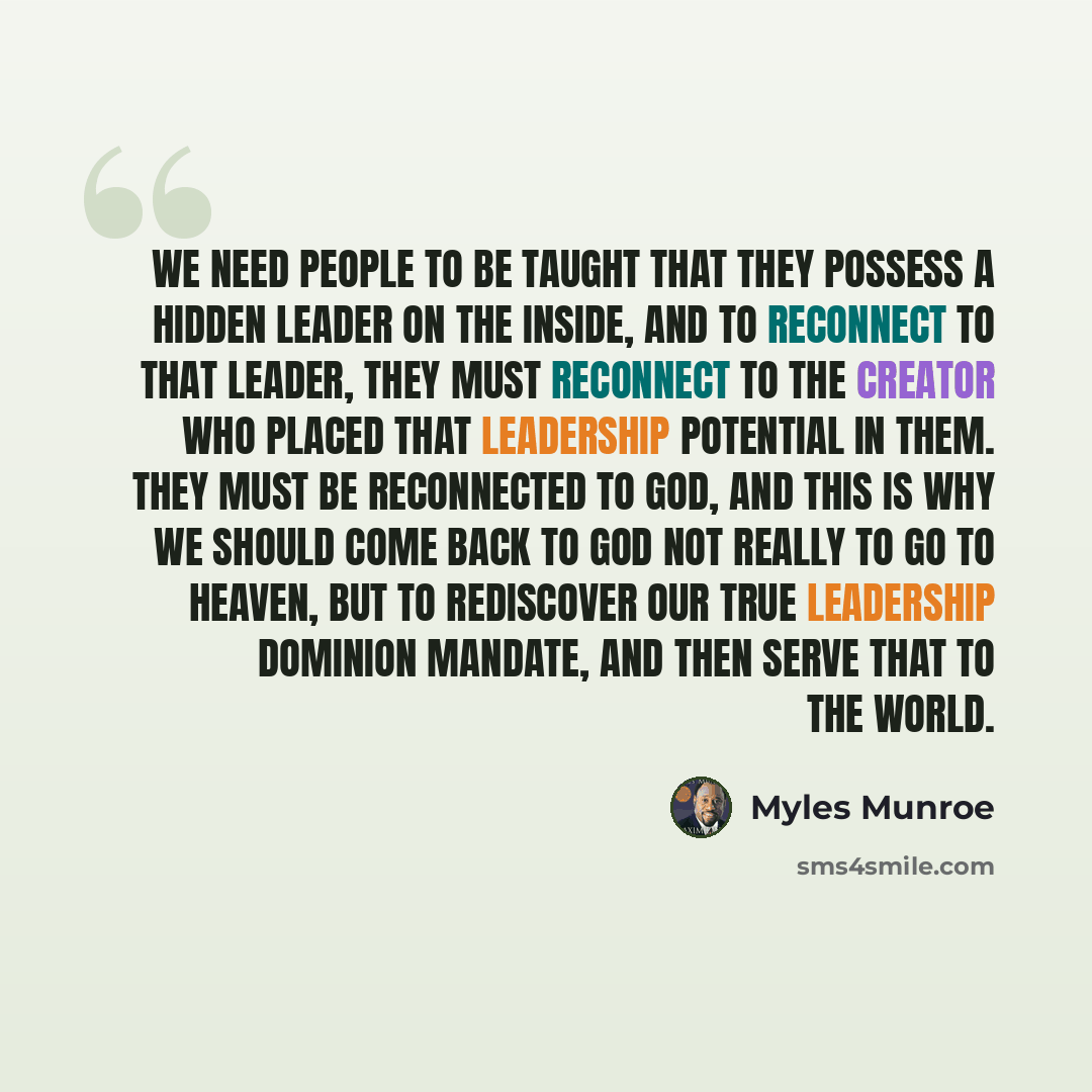 “We need people to be taught that they possess a hidden leader on the inside, and to reconnect to that leader, they must reconnect to the Creator who placed that leadership potential in them. They must be reconnected to God, and this is why we should come back to God not really to go to heaven, but…” quote by Myles Munroe