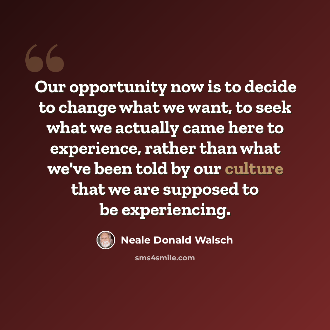 “Our opportunity now is to decide to change what we want, to seek what we actually came here to experience, rather than what we've been told by our culture that we are supposed to be experiencing.” quote by Neale Donald Walsch