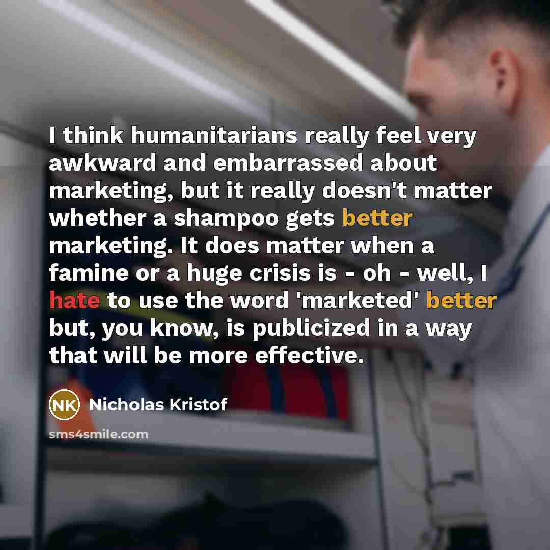 “I think humanitarians really feel very awkward and embarrassed about marketing, but it really doesn't matter whether a shampoo gets better marketing. It does matter when a famine or a huge crisis is - oh - well, I hate to use the word 'marketed' better but, you know, is publicized in a way that…” quote by Nicholas Kristof