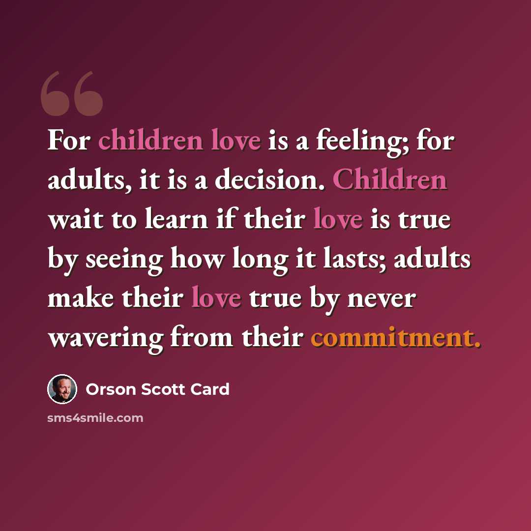 “For children love is a feeling; for adults, it is a decision. Children wait to learn if their love is true by seeing how long it lasts; adults make their love true by never wavering from their commitment.” quote by Orson Scott Card