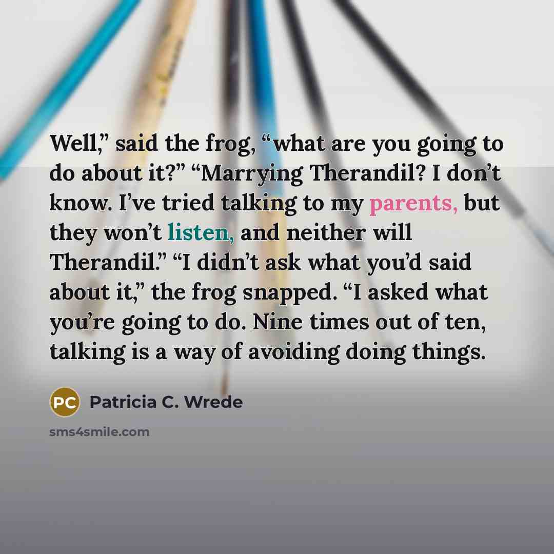 “Well,” said the frog, “what are you going to do about it?” “Marrying Therandil? I don’t know. I’ve tried talking to my parents, but they won’t listen, and neither will Therandil.” “I didn’t ask what you’d said about it,” the frog snapped. “I asked what you’re going to do. Nine times out of ten…” quote by Patricia C. Wrede
