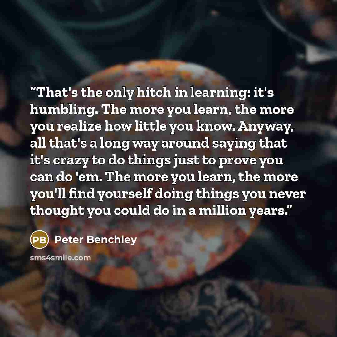 “That's the only hitch in learning: it's humbling. The more you learn, the more you realize how little you know. Anyway, all that's a long way around saying that it's crazy to do things just to prove you can do 'em. The more you learn, the more you'll find yourself doing things you never thought…” quote by Peter Benchley