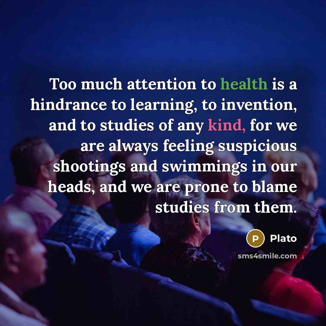 “Too much attention to health is a hindrance to learning, to invention, and to studies of any kind, for we are always feeling suspicious shootings and swimmings in our heads, and we are prone to blame studies from them.” quote by Plato