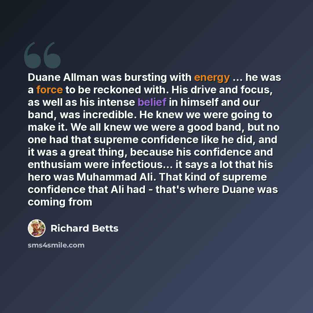 “Duane Allman was bursting with energy ... he was a force to be reckoned with. His drive and focus, as well as his intense belief in himself and our band, was incredible. He knew we were going to make it. We all knew we were a good band, but no one had that supreme confidence like he did, and it…” quote by Richard Betts
