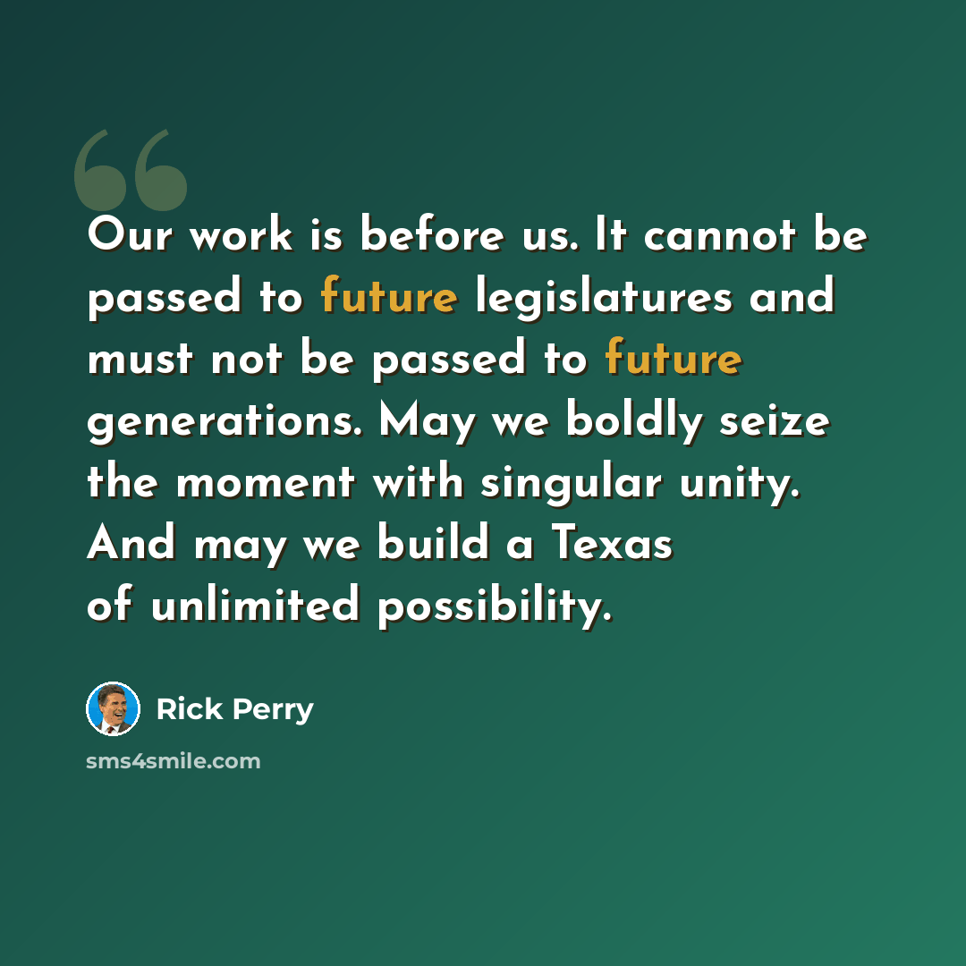 “Our work is before us. It cannot be passed to future legislatures and must not be passed to future generations. May we boldly seize the moment with singular unity. And may we build a Texas of unlimited possibility.” quote by Rick Perry