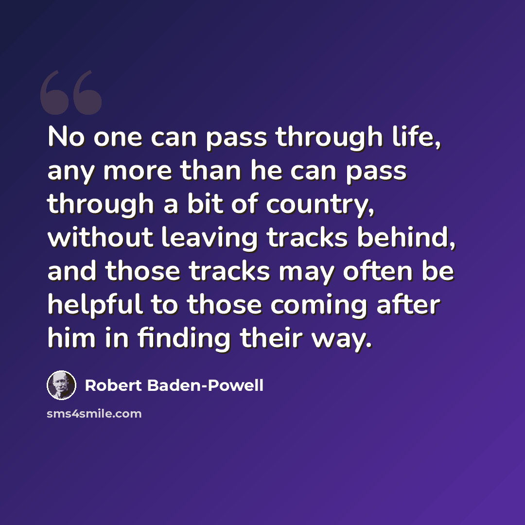 “No one can pass through life, any more than he can pass through a bit of country, without leaving tracks behind, and those tracks may often be helpful to those coming after him in finding their way.” quote by Robert Baden-Powell