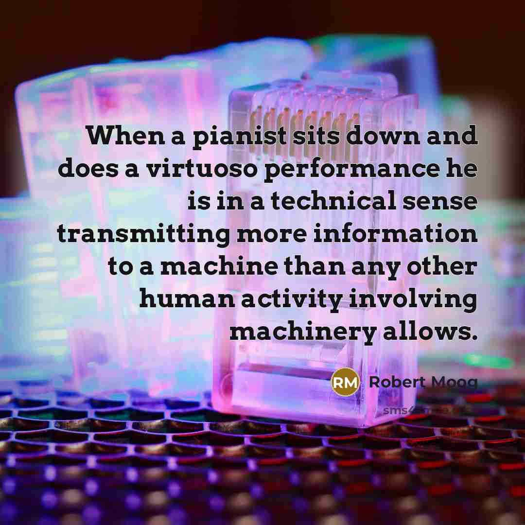“When a pianist sits down and does a virtuoso performance he is in a technical sense transmitting more information to a machine than any other human activity involving machinery allows.” quote by Robert Moog