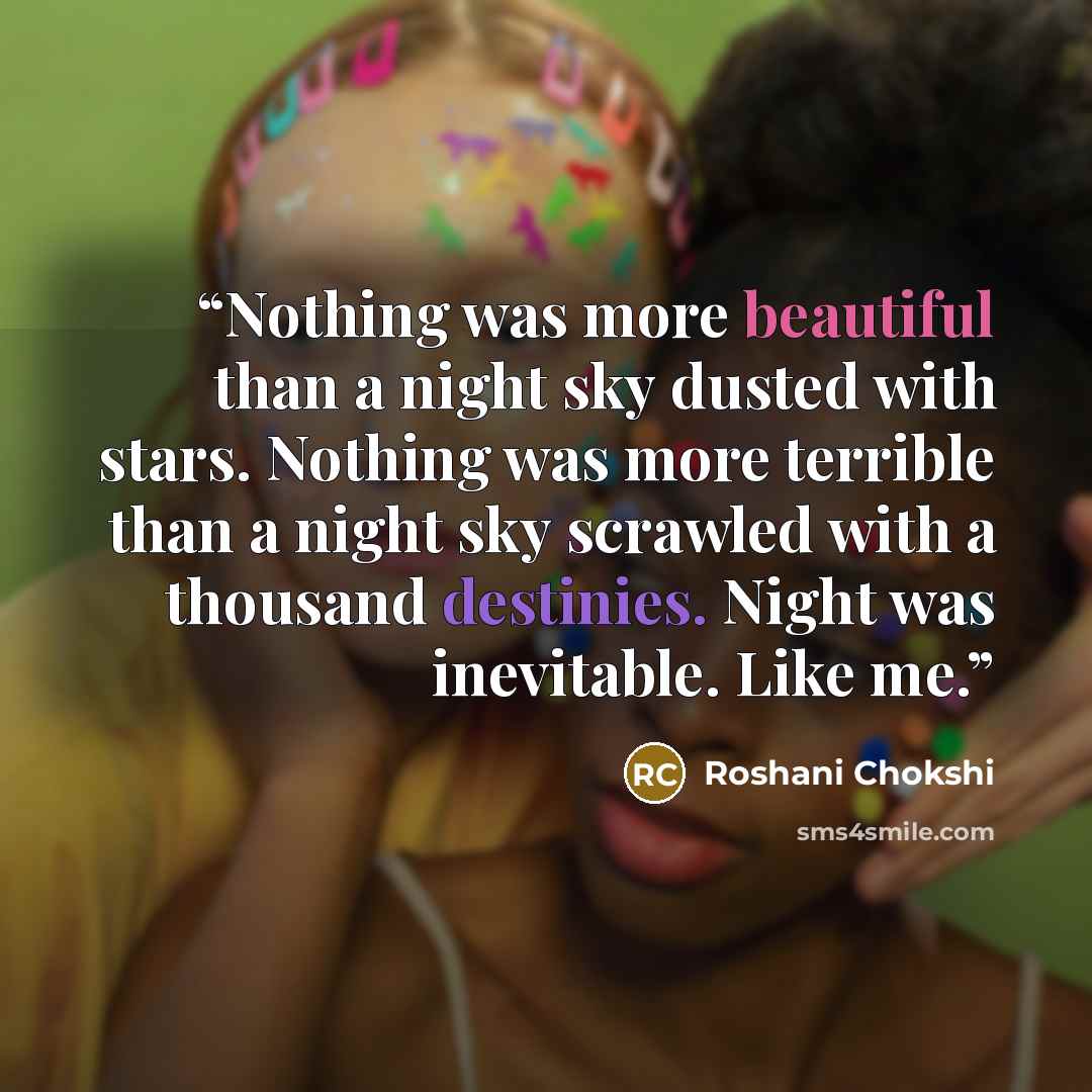 “Nothing was more beautiful than a night sky dusted with stars. Nothing was more terrible than a night sky scrawled with a thousand destinies. Night was inevitable. Like me.” quote by Roshani Chokshi