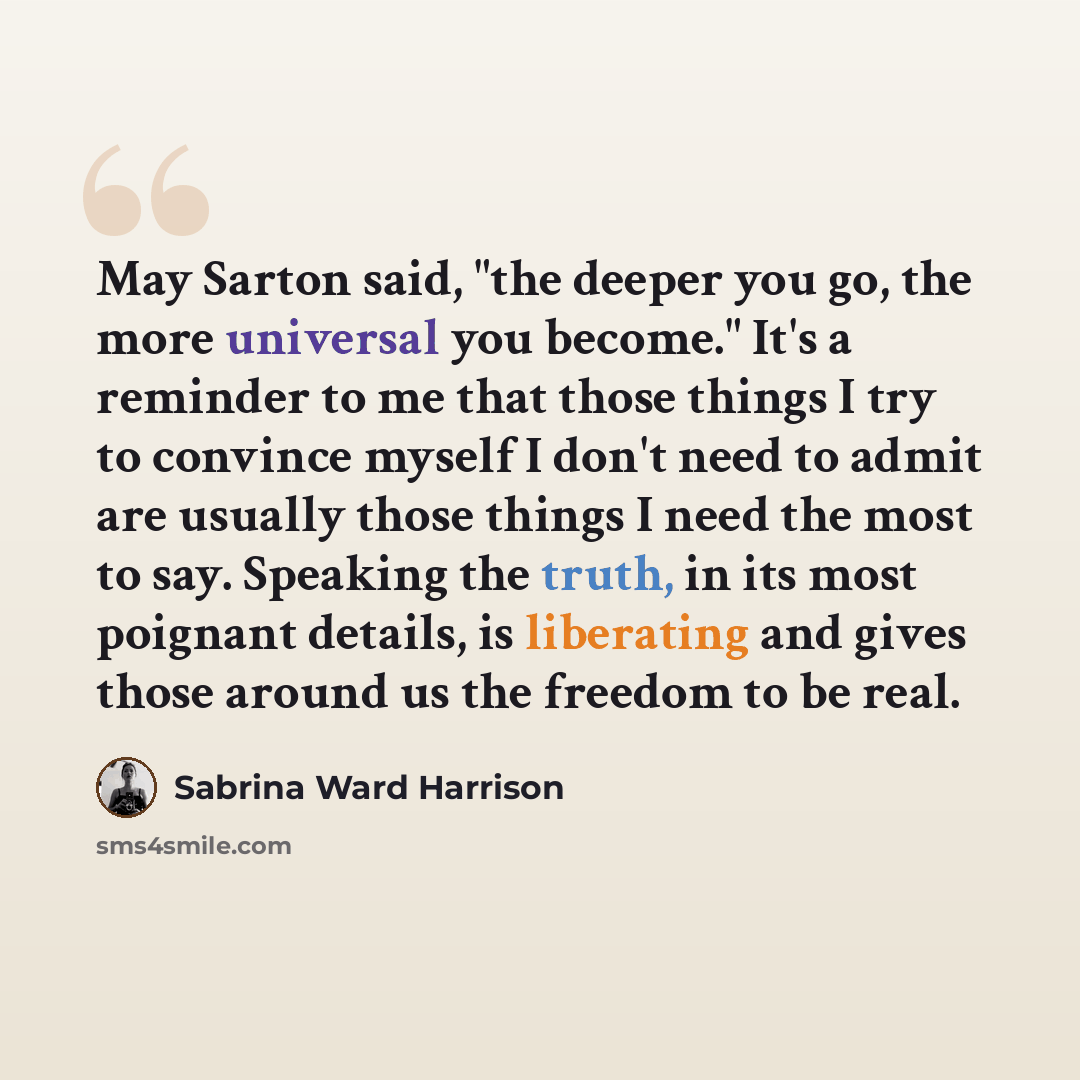 “May Sarton said, "the deeper you go, the more universal you become." It's a reminder to me that those things I try to convince myself I don't need to admit are usually those things I need the most to say. Speaking the truth, in its most poignant details, is liberating and gives those around us the…” quote by Sabrina Ward Harrison