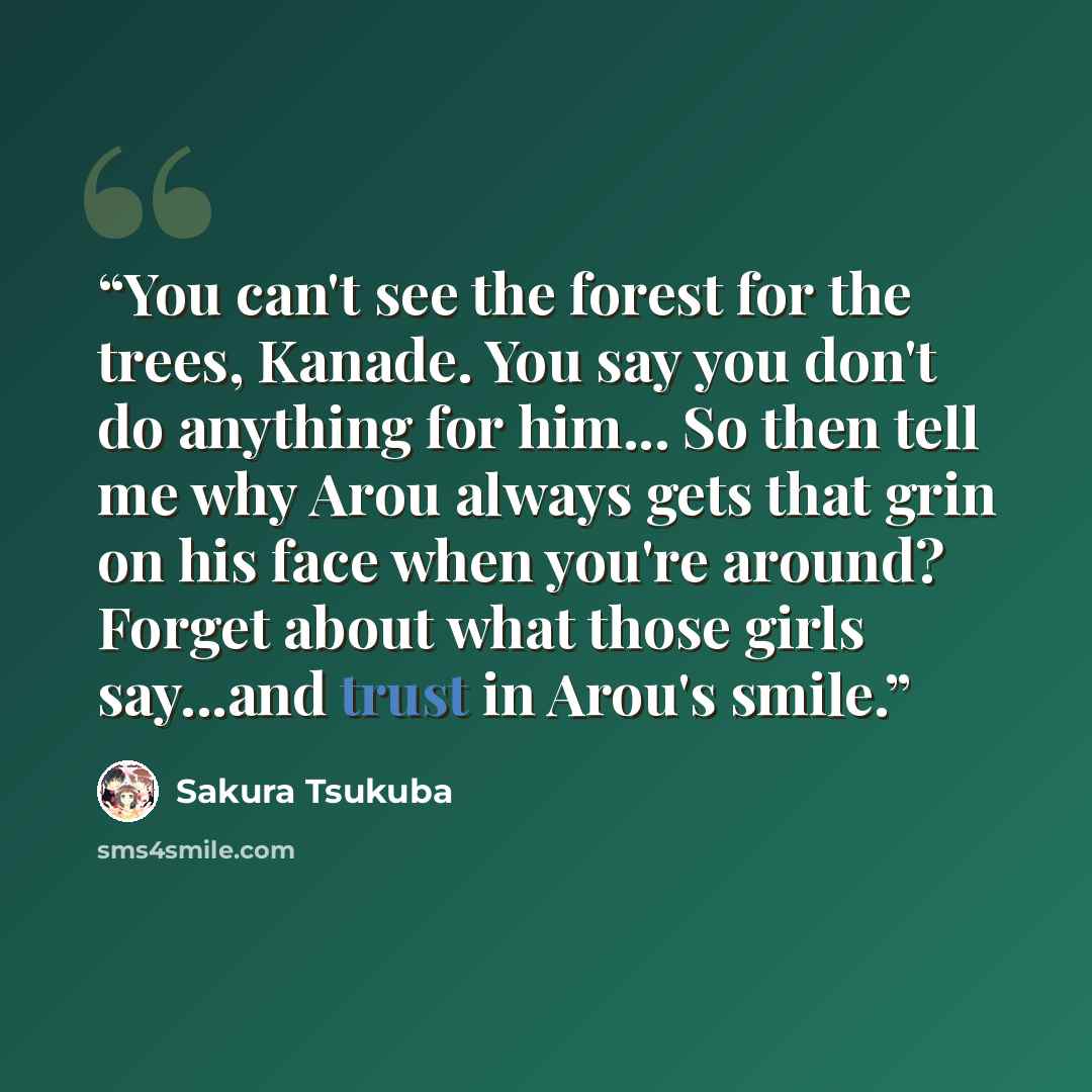 “You can't see the forest for the trees, Kanade. You say you don't do anything for him... So then tell me why Arou always gets that grin on his face when you're around? Forget about what those girls say...and trust in Arou's smile.” quote by Sakura Tsukuba