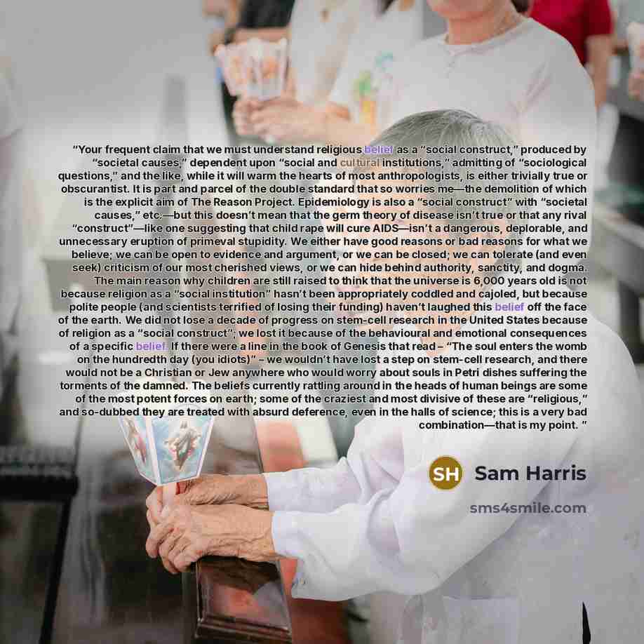 “Your frequent claim that we must understand religious belief as a “social construct,” produced by “societal causes,” dependent upon “social and cultural institutions,” admitting of “sociological questions,” and the like, while it will warm the hearts of most anthropologists, is either trivially…” quote by Sam Harris