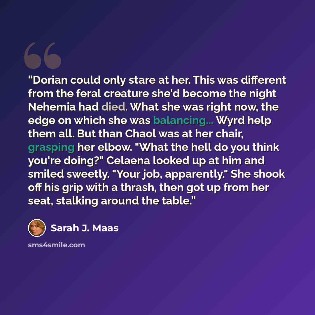 “Dorian could only stare at her. This was different from the feral creature she'd become the night Nehemia had died. What she was right now, the edge on which she was balancing... Wyrd help them all. But than Chaol was at her chair, grasping her elbow. "What the hell do you think you're doing?"…” quote by Sarah J. Maas