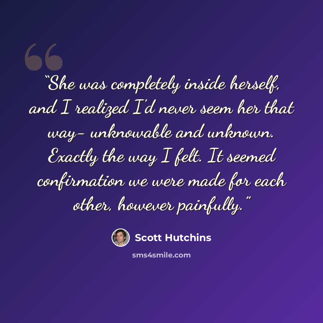 “She was completely inside herself, and I realized I'd never seem her that way- unknowable and unknown. Exactly the way I felt. It seemed confirmation we were made for each other, however painfully.” quote by Scott Hutchins