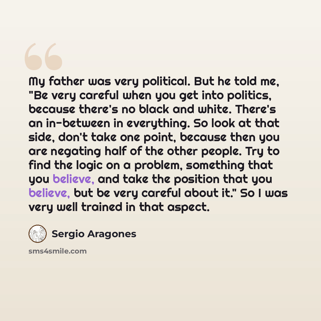 “My father was very political. But he told me, "Be very careful when you get into politics, because there's no black and white. There's an in-between in everything. So look at that side, don't take one point, because then you are negating half of the other people. Try to find the logic on a…” quote by Sergio Aragones