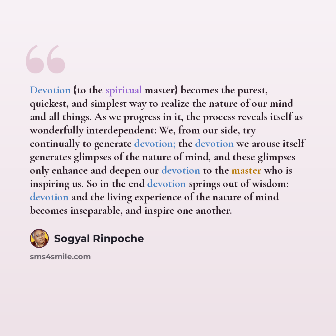 “Devotion {to the spiritual master} becomes the purest, quickest, and simplest way to realize the nature of our mind and all things. As we progress in it, the process reveals itself as wonderfully interdependent: We, from our side, try continually to generate devotion; the devotion we arouse itself…” quote by Sogyal Rinpoche