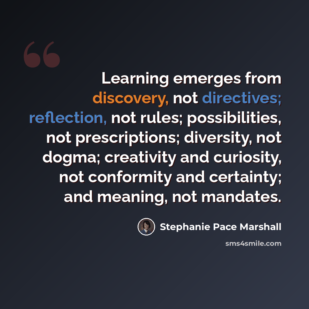 “Learning emerges from discovery, not directives; reflection, not rules; possibilities, not prescriptions; diversity, not dogma; creativity and curiosity, not conformity and certainty; and meaning, not mandates.” quote by Stephanie Pace Marshall