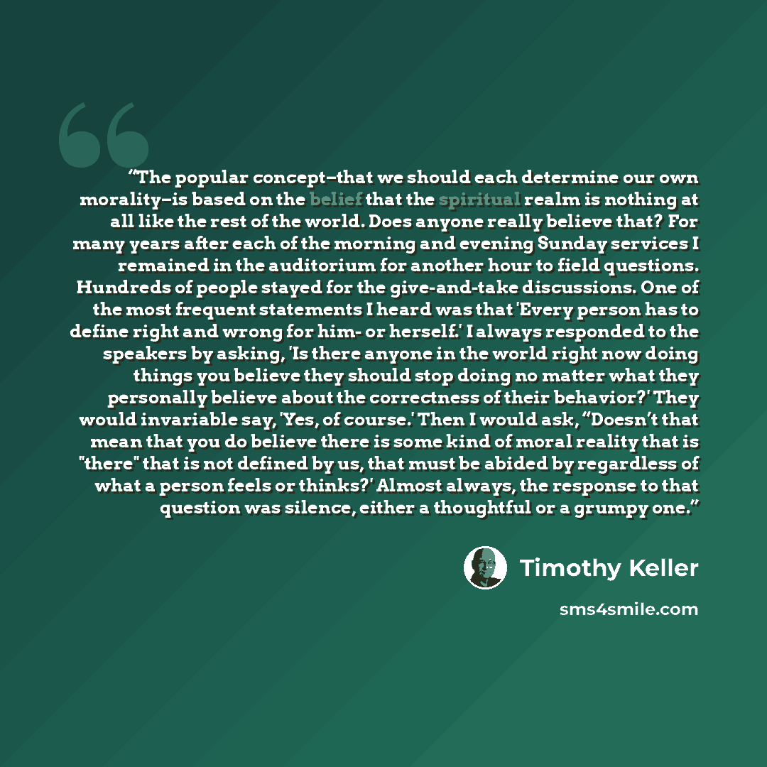 “The popular concept–that we should each determine our own morality–is based on the belief that the spiritual realm is nothing at all like the rest of the world. Does anyone really believe that? For many years after each of the morning and evening Sunday services I remained in the auditorium for…” quote by Timothy Keller