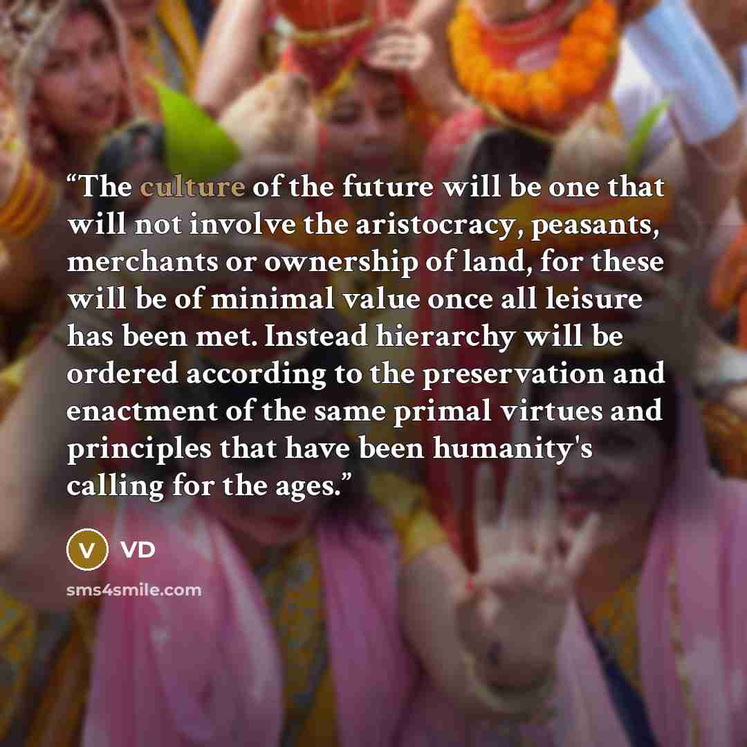“The culture of the future will be one that will not involve the aristocracy, peasants, merchants or ownership of land, for these will be of minimal value once all leisure has been met. Instead hierarchy will be ordered according to the preservation and enactment of the same primal virtues and…” quote by VD