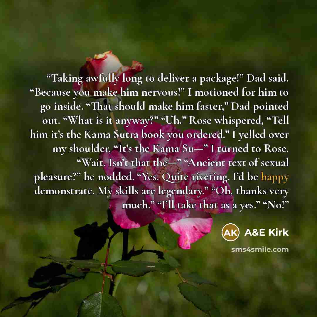 “Taking awfully long to deliver a package!” Dad said. “Because you make him nervous!” I motioned for him to go inside. “That should make him faster,” Dad pointed out. “What is it anyway?” “Uh.” Rose whispered, “Tell him it’s the Kama Sutra book you ordered.” I yelled over my shoulder, “It’s the…” quote by A&E Kirk