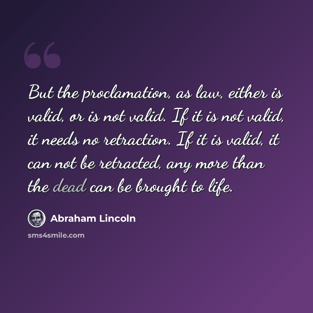 “But the proclamation, as law, either is valid, or is not valid. If it is not valid, it needs no retraction. If it is valid, it can not be retracted, any more than the dead can be brought to life.” quote by Abraham Lincoln