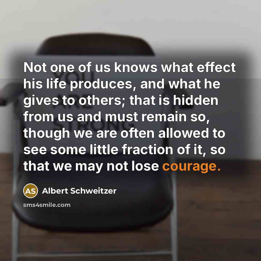 “Not one of us knows what effect his life produces, and what he gives to others; that is hidden from us and must remain so, though we are often allowed to see some little fraction of it, so that we may not lose courage.” quote by Albert Schweitzer