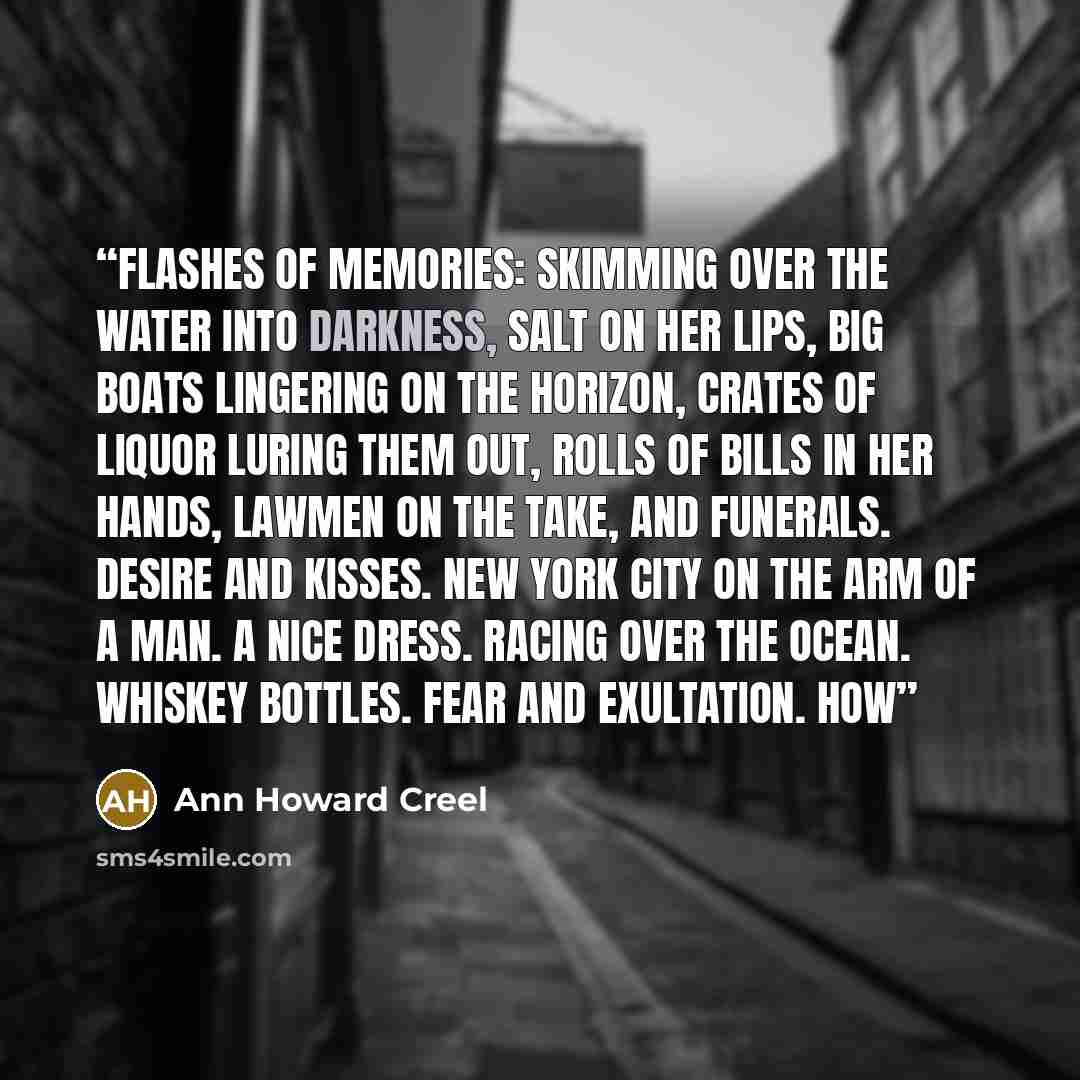 “Flashes of memories: skimming over the water into darkness, salt on her lips, big boats lingering on the horizon, crates of liquor luring them out, rolls of bills in her hands, lawmen on the take, and funerals. Desire and kisses. New York City on the arm of a man. A nice dress. Racing over the…” quote by Ann Howard Creel