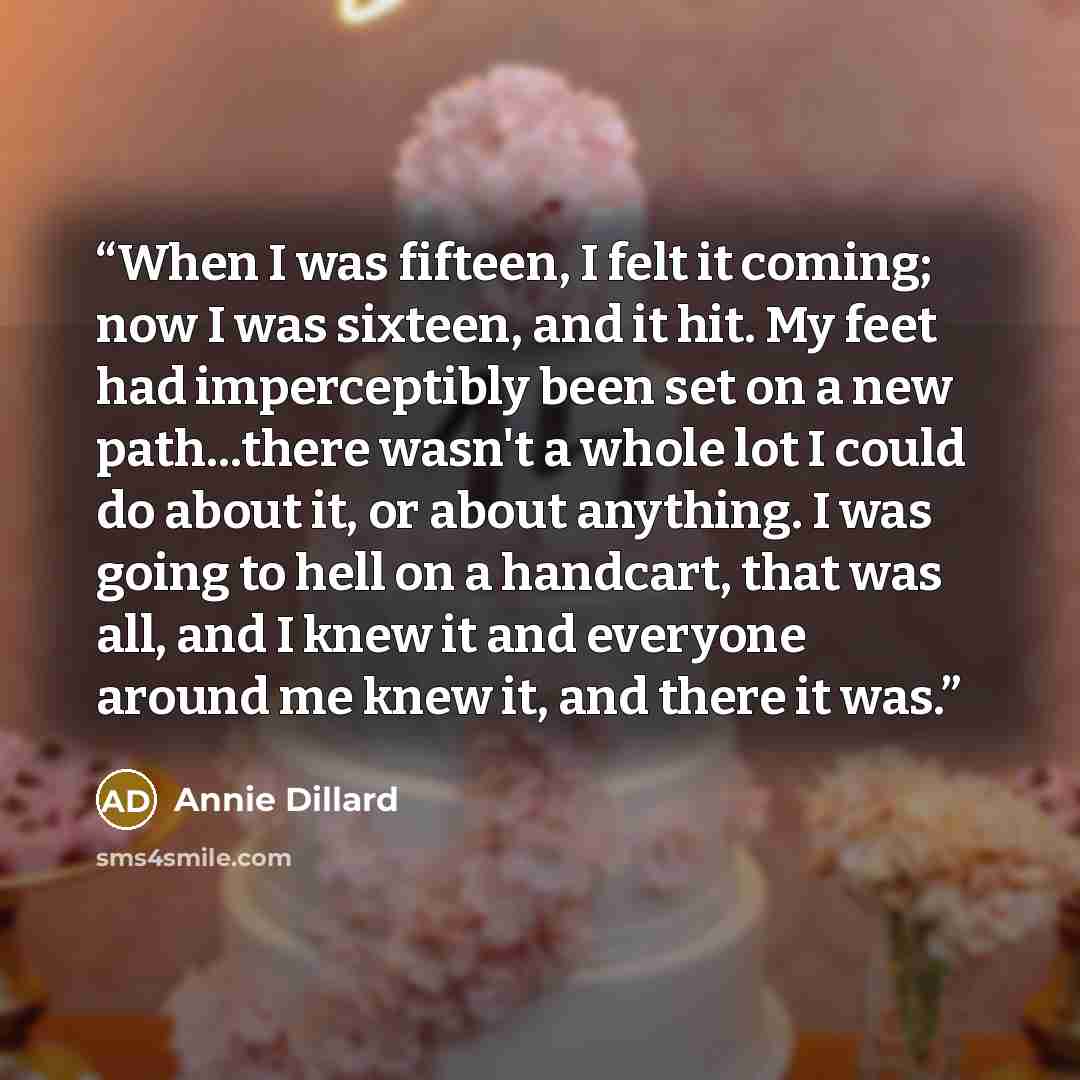 “When I was fifteen, I felt it coming; now I was sixteen, and it hit. My feet had imperceptibly been set on a new path...there wasn't a whole lot I could do about it, or about anything. I was going to hell on a handcart, that was all, and I knew it and everyone around me knew it, and there it was.” quote by Annie Dillard