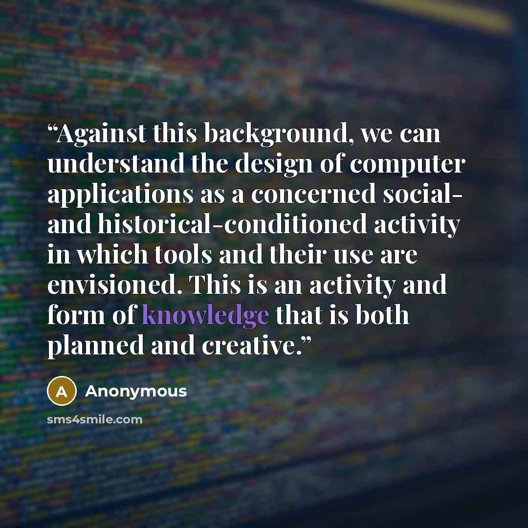 “Against this background, we can understand the design of computer applications as a concerned social- and historical-conditioned activity in which tools and their use are envisioned. This is an activity and form of knowledge that is both planned and creative.” quote by Anonymous