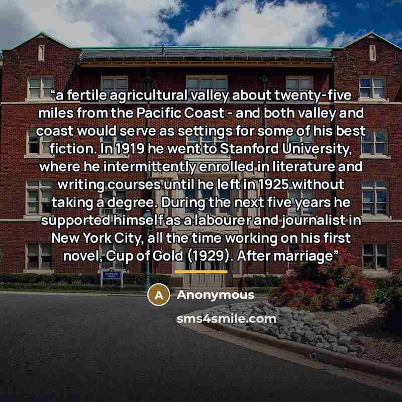 “a fertile agricultural valley about twenty-five miles from the Pacific Coast - and both valley and coast would serve as settings for some of his best fiction. In 1919 he went to Stanford University, where he intermittently enrolled in literature and writing courses until he left in 1925 without…” quote by Anonymous
