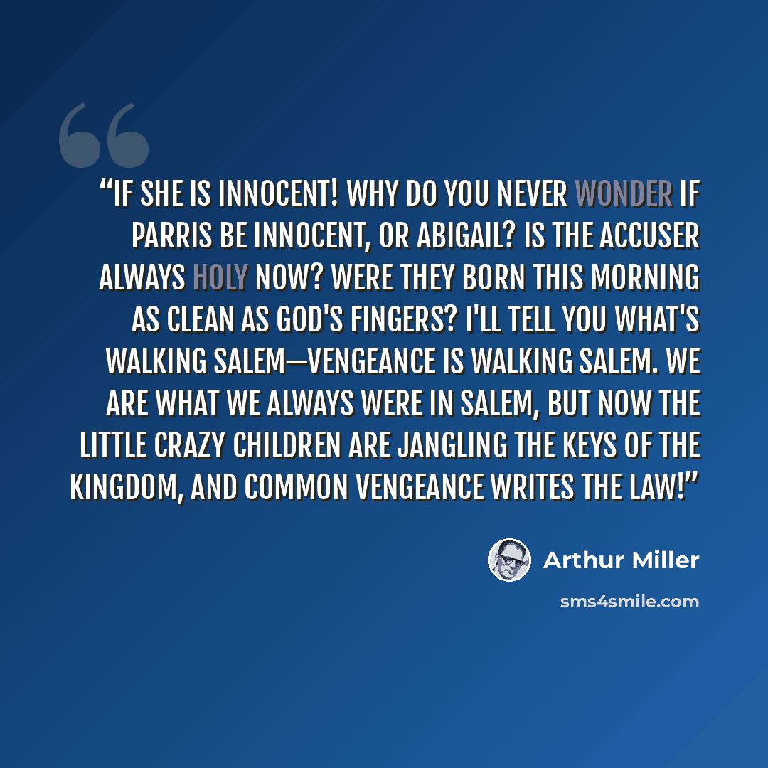 “If she is innocent! Why do you never wonder if Parris be innocent, or Abigail? Is the accuser always holy now? Were they born this morning as clean as God's fingers? I'll tell you what's walking Salem—vengeance is walking Salem. We are what we always were in Salem, but now the little crazy…” quote by Arthur Miller