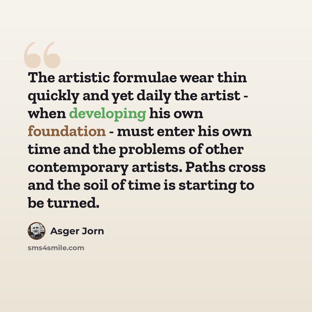 “The artistic formulae wear thin quickly and yet daily the artist - when developing his own foundation - must enter his own time and the problems of other contemporary artists. Paths cross and the soil of time is starting to be turned.” quote by Asger Jorn