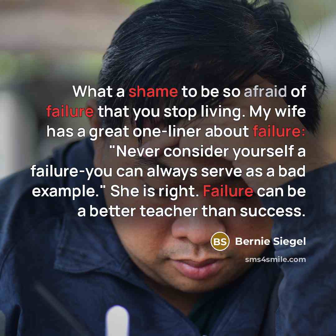 “What a shame to be so afraid of failure that you stop living. My wife has a great one-liner about failure: "Never consider yourself a failure-you can always serve as a bad example." She is right. Failure can be a better teacher than success.” quote by Bernie Siegel