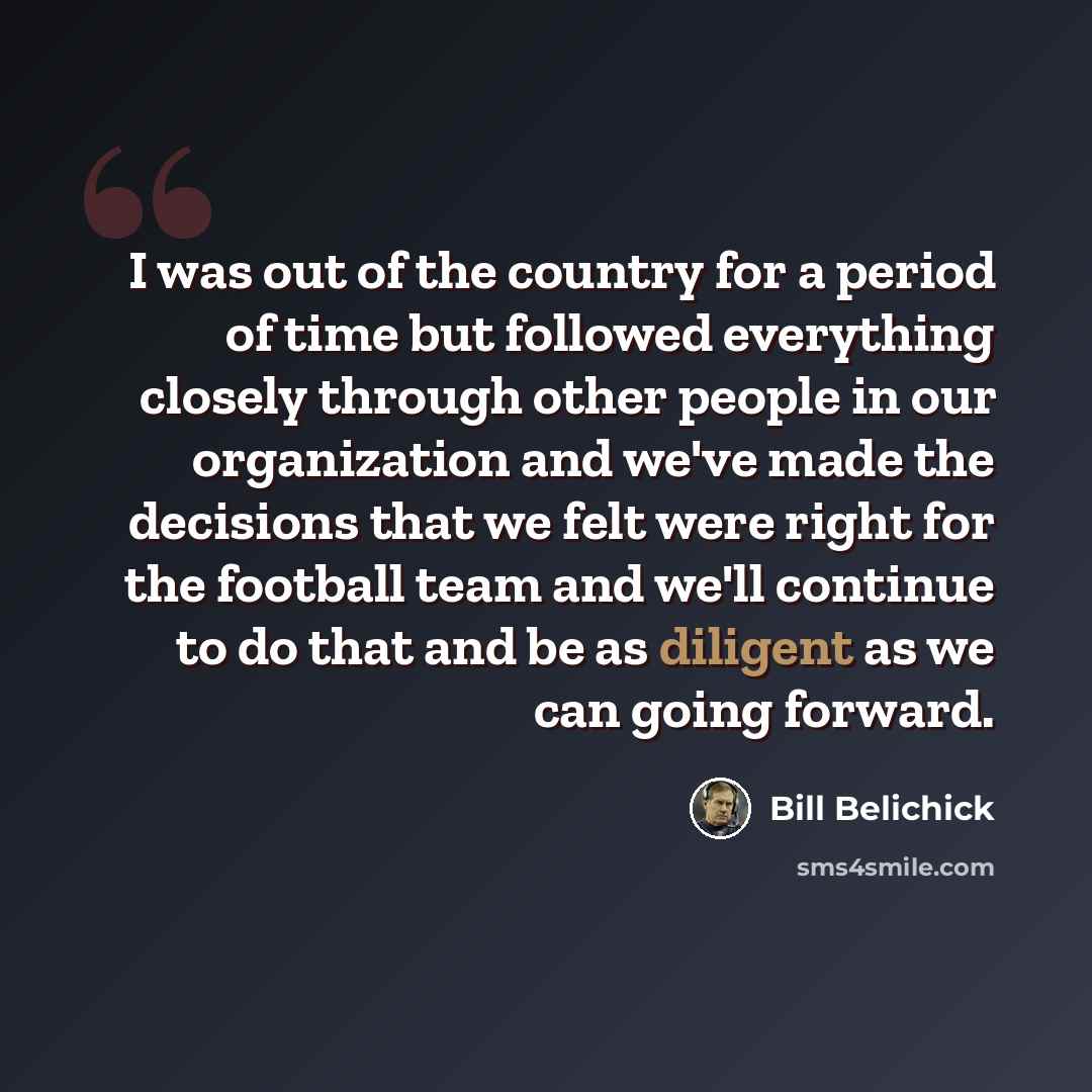 “I was out of the country for a period of time but followed everything closely through other people in our organization and we've made the decisions that we felt were right for the football team and we'll continue to do that and be as diligent as we can going forward.” quote by Bill Belichick
