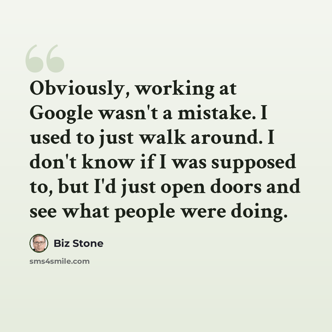 “Obviously, working at Google wasn't a mistake. I used to just walk around. I don't know if I was supposed to, but I'd just open doors and see what people were doing.” quote by Biz Stone