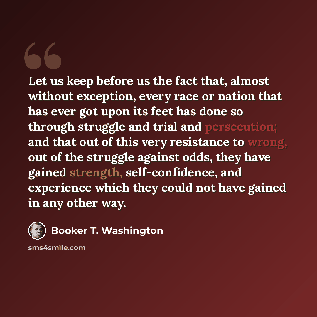 “Let us keep before us the fact that, almost without exception, every race or nation that has ever got upon its feet has done so through struggle and trial and persecution; and that out of this very resistance to wrong, out of the struggle against odds, they have gained strength, self-confidence…” quote by Booker T. Washington