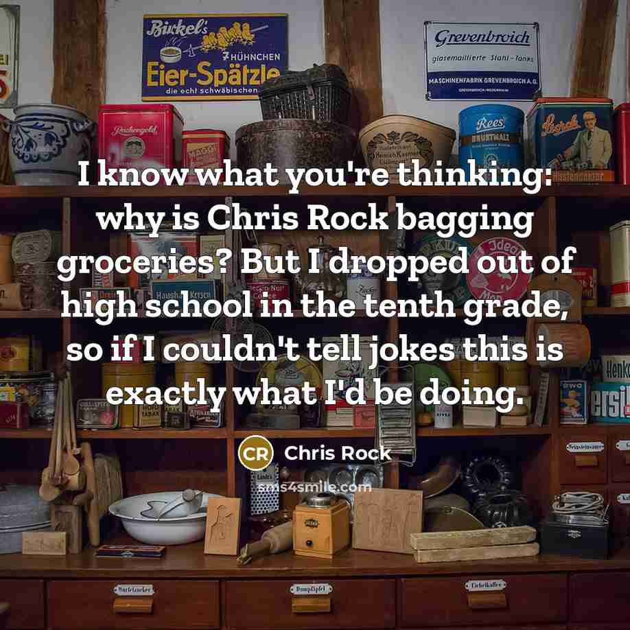 “I know what you're thinking: why is Chris Rock bagging groceries? But I dropped out of high school in the tenth grade, so if I couldn't tell jokes this is exactly what I'd be doing.” quote by Chris Rock
