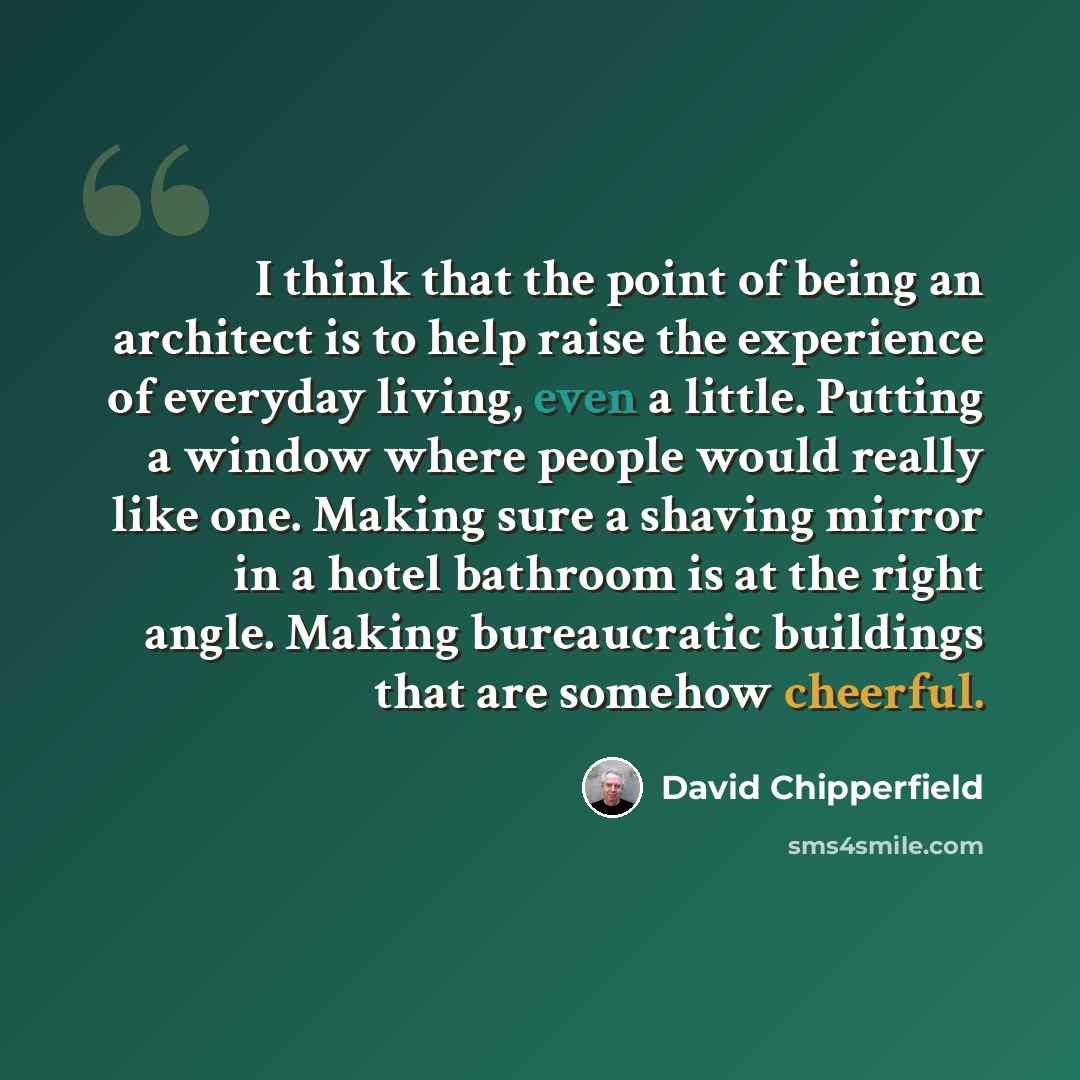 “I think that the point of being an architect is to help raise the experience of everyday living, even a little. Putting a window where people would really like one. Making sure a shaving mirror in a hotel bathroom is at the right angle. Making bureaucratic buildings that are somehow cheerful.” quote by David Chipperfield