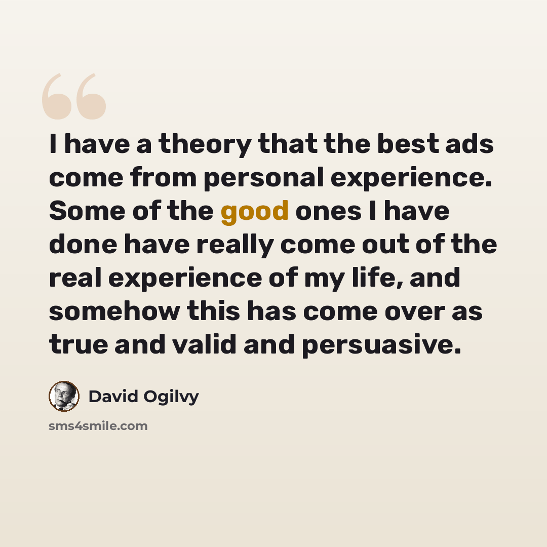 “I have a theory that the best ads come from personal experience. Some of the good ones I have done have really come out of the real experience of my life, and somehow this has come over as true and valid and persuasive.” quote by David Ogilvy