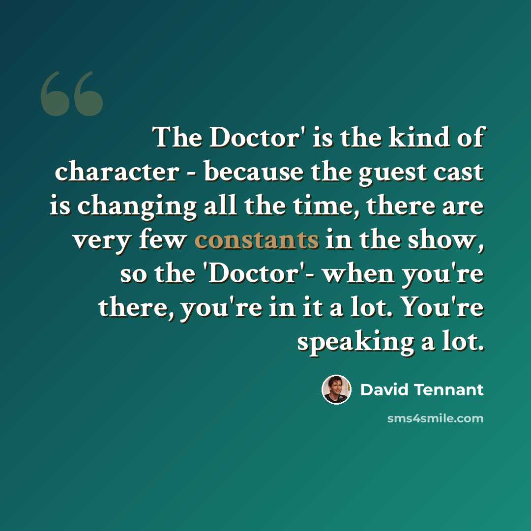 “The Doctor' is the kind of character - because the guest cast is changing all the time, there are very few constants in the show, so the 'Doctor'- when you're there, you're in it a lot. You're speaking a lot.” quote by David Tennant