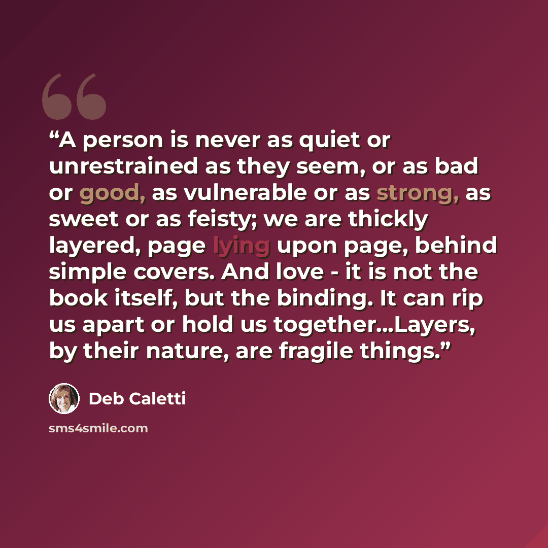 “A person is never as quiet or unrestrained as they seem, or as bad or good, as vulnerable or as strong, as sweet or as feisty; we are thickly layered, page lying upon page, behind simple covers. And love - it is not the book itself, but the binding. It can rip us apart or hold us…” quote by Deb Caletti
