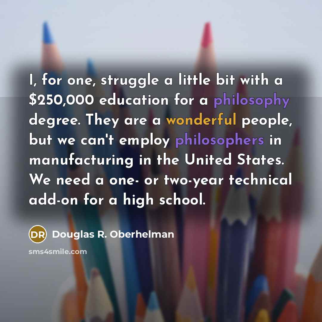 “I, for one, struggle a little bit with a $250,000 education for a philosophy degree. They are a wonderful people, but we can't employ philosophers in manufacturing in the United States. We need a one- or two-year technical add-on for a high school.” quote by Douglas R. Oberhelman