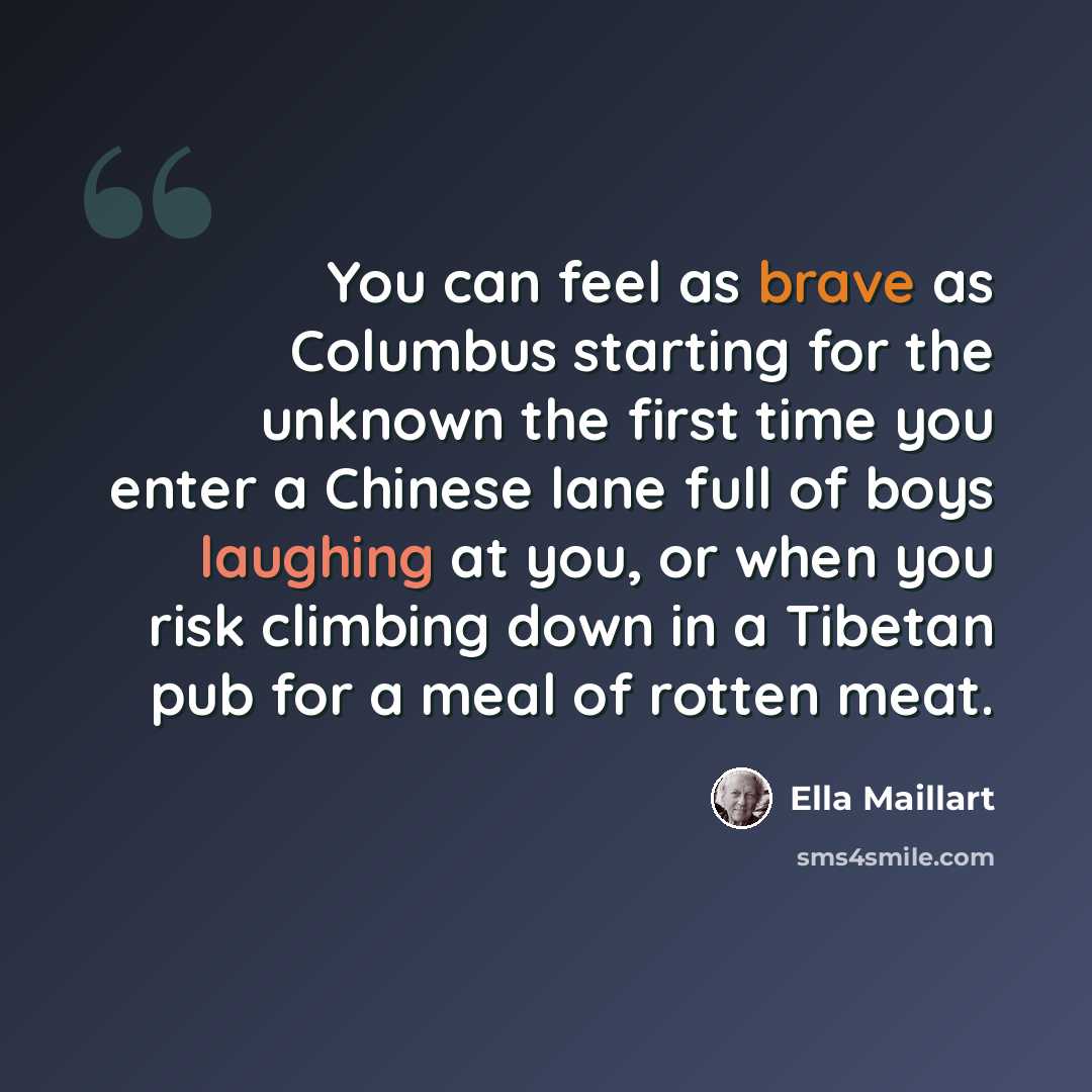 “You can feel as brave as Columbus starting for the unknown the first time you enter a Chinese lane full of boys laughing at you, or when you risk climbing down in a Tibetan pub for a meal of rotten meat.” quote by Ella Maillart