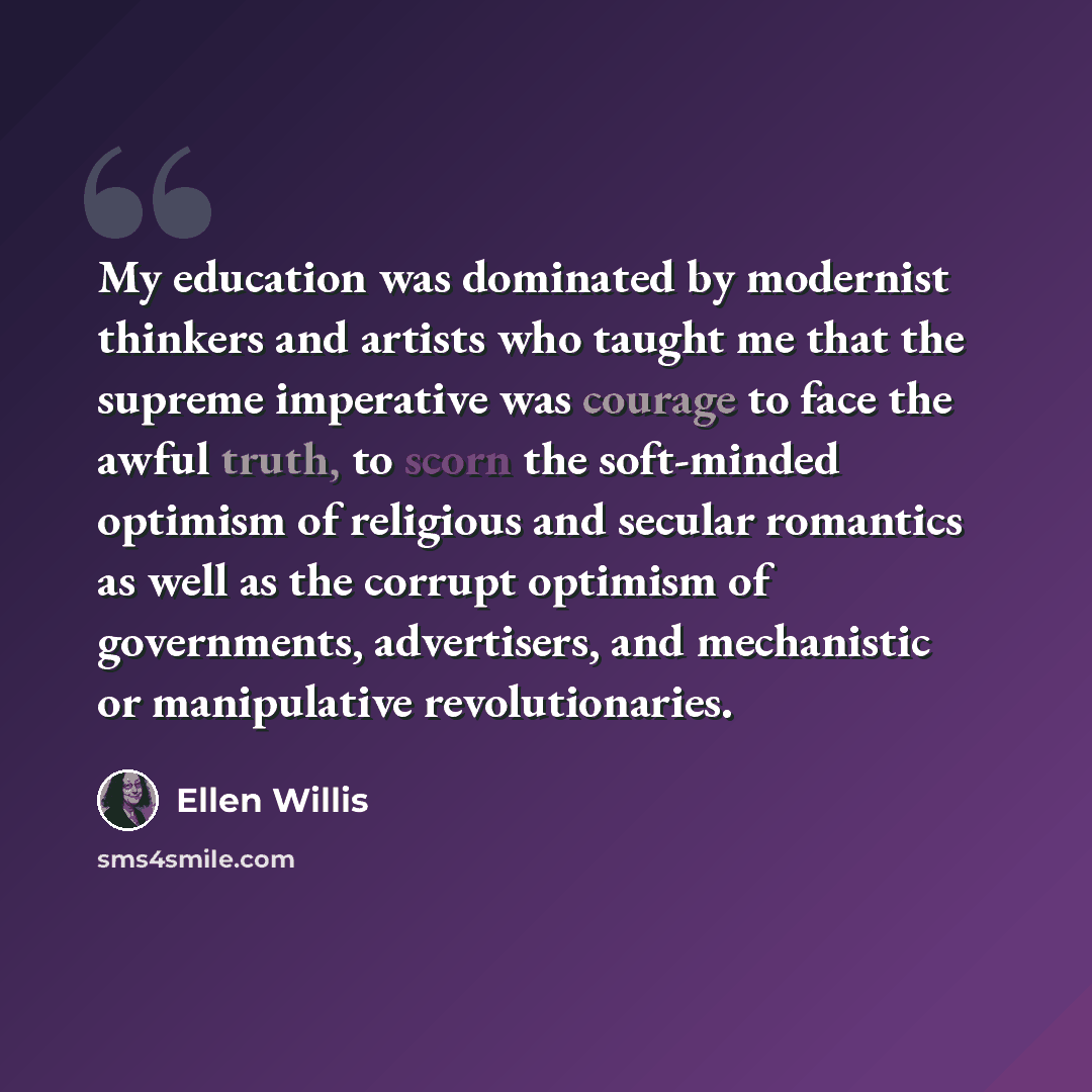 “My education was dominated by modernist thinkers and artists who taught me that the supreme imperative was courage to face the awful truth, to scorn the soft-minded optimism of religious and secular romantics as well as the corrupt optimism of governments, advertisers, and mechanistic or…” quote by Ellen Willis
