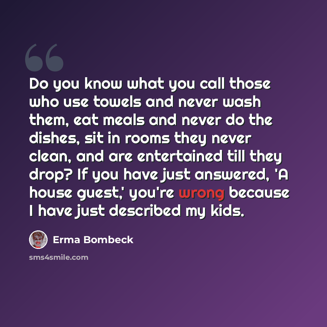 “Do you know what you call those who use towels and never wash them, eat meals and never do the dishes, sit in rooms they never clean, and are entertained till they drop? If you have just answered, 'A house guest,' you're wrong because I have just described my kids.” quote by Erma Bombeck