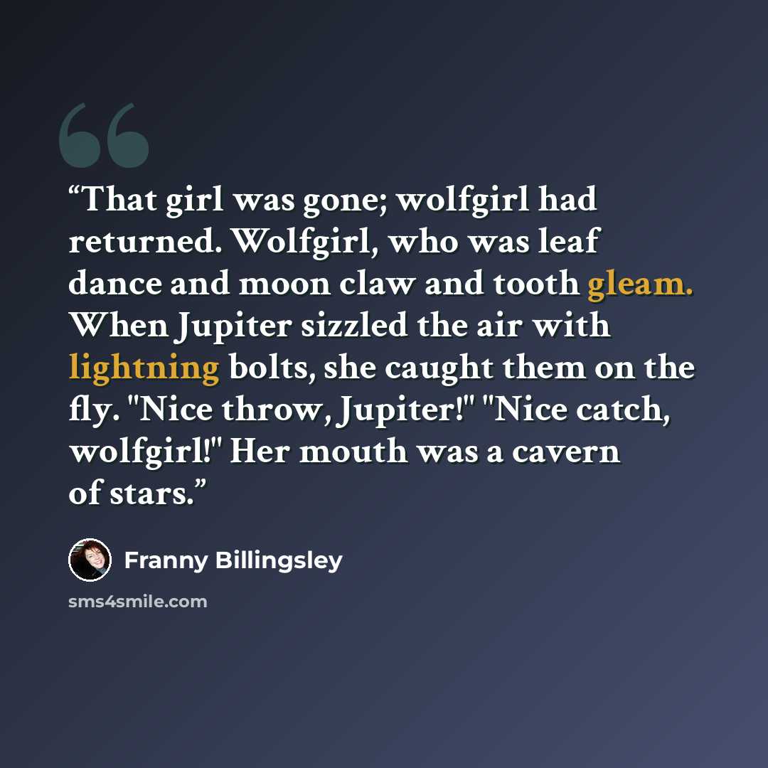 “That girl was gone; wolfgirl had returned. Wolfgirl, who was leaf dance and moon claw and tooth gleam. When Jupiter sizzled the air with lightning bolts, she caught them on the fly. "Nice throw, Jupiter!" "Nice catch, wolfgirl!" Her mouth was a cavern of stars.” quote by Franny Billingsley