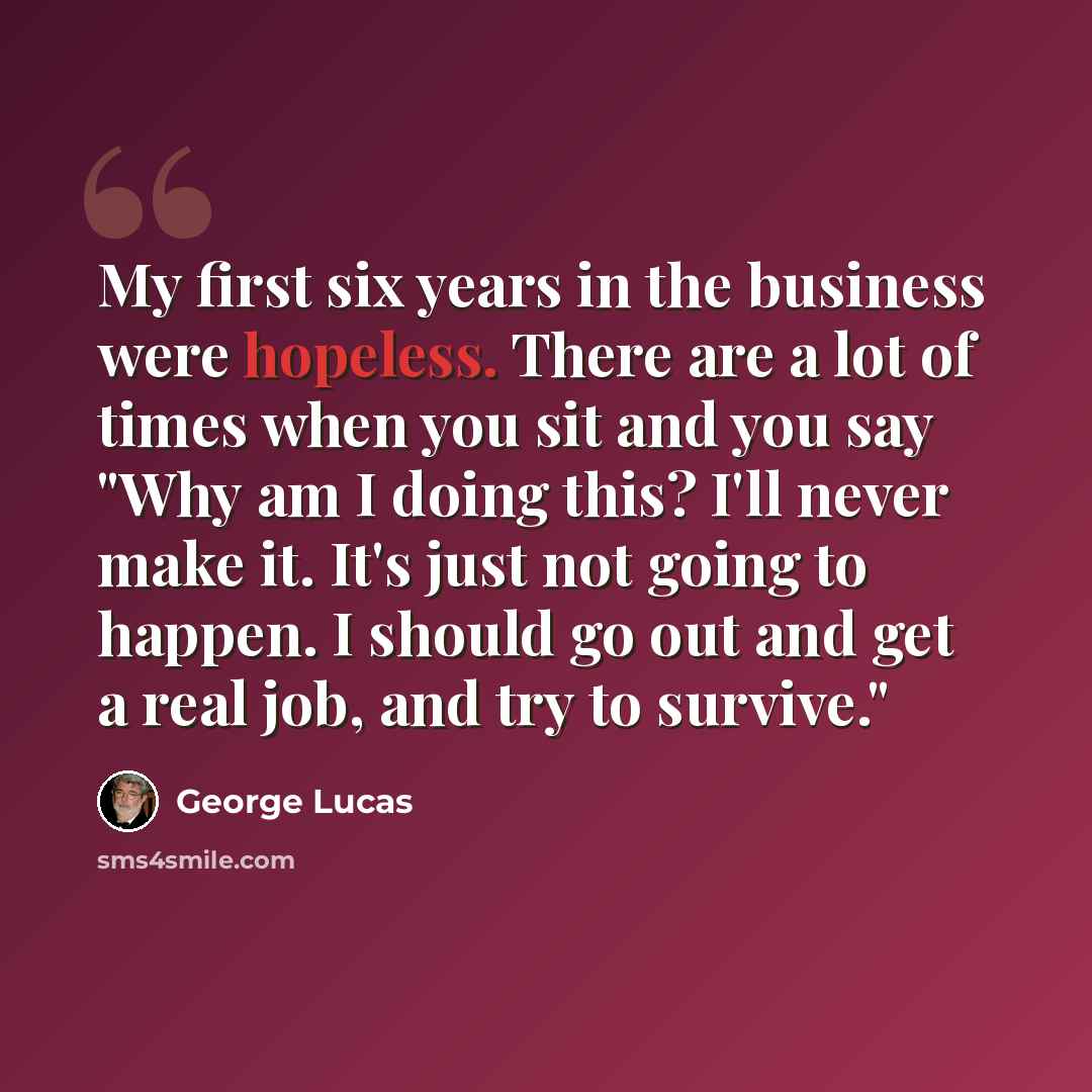 “My first six years in the business were hopeless. There are a lot of times when you sit and you say "Why am I doing this? I'll never make it. It's just not going to happen. I should go out and get a real job, and try to survive."” quote by George Lucas